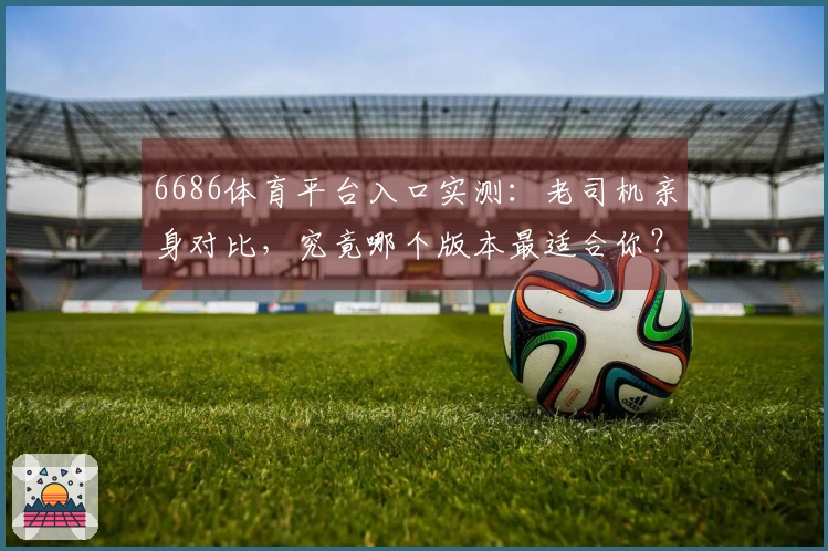 6686体育平台入口实测：老司机亲身对比，究竟哪个版本最适合你？