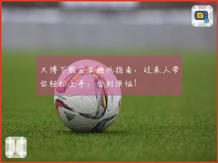 火博下载安装避坑指南，过来人带你轻松上手，告别烦恼！