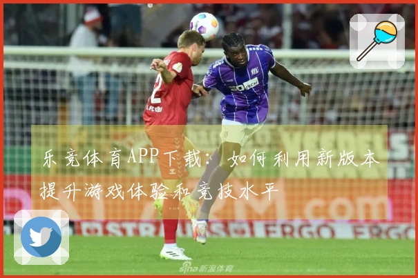 乐竞体育APP下载：如何利用新版本提升游戏体验和竞技水平