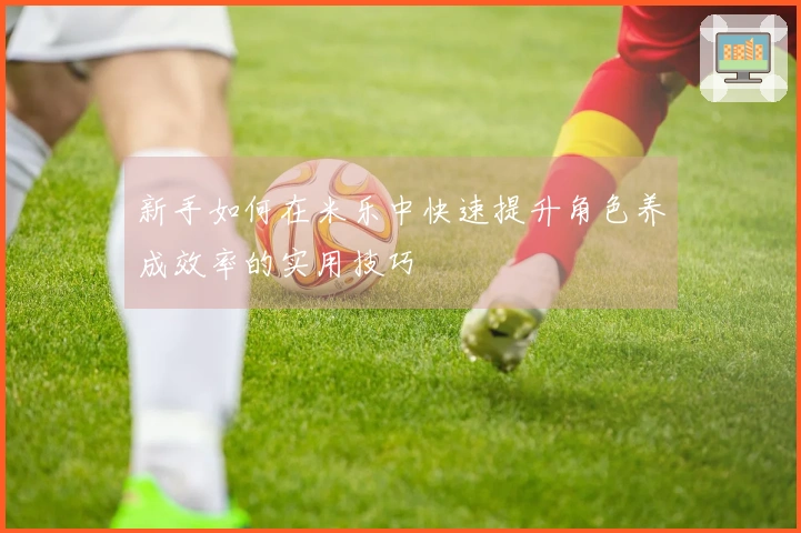 新手如何在米乐中快速提升角色养成效率的实用技巧