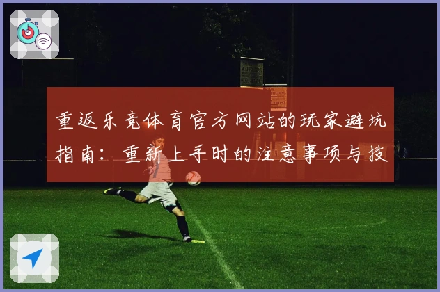 重返乐竞体育官方网站的玩家避坑指南：重新上手时的注意事项与技巧分享