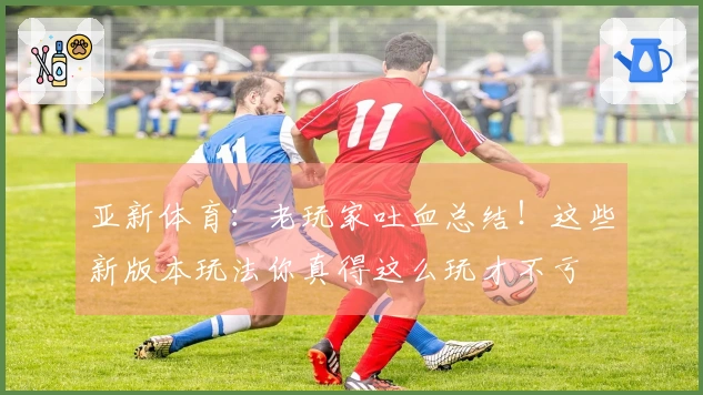 亚新体育：老玩家吐血总结！这些新版本玩法你真得这么玩才不亏