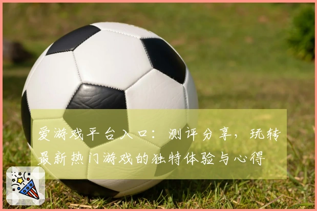 爱游戏平台入口：测评分享，玩转最新热门游戏的独特体验与心得