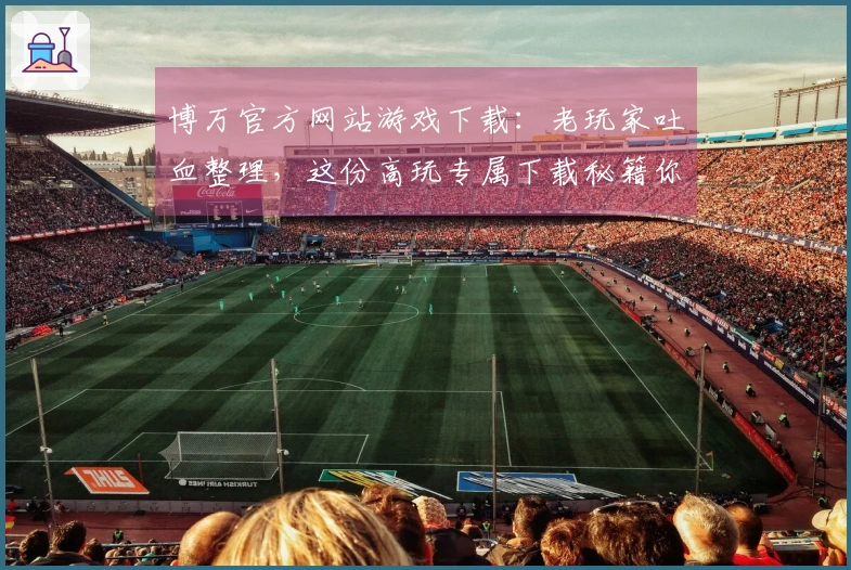 博万官方网站游戏下载：老玩家吐血整理，这份高玩专属下载秘籍你得有！