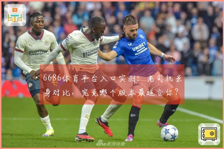 6686体育平台入口实测：老司机亲身对比，究竟哪个版本最适合你？